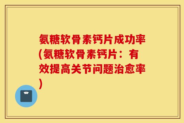 氨糖软骨素钙片成功率(氨糖软骨素钙片：有效提高关节问题治愈率)