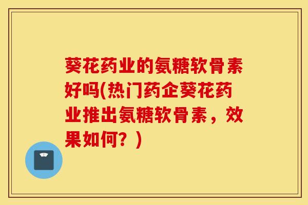 葵花药业的氨糖软骨素好吗(热门药企葵花药业推出氨糖软骨素，效果如何？)