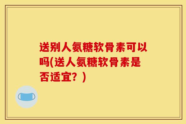 送别人氨糖软骨素可以吗(送人氨糖软骨素是否适宜？)