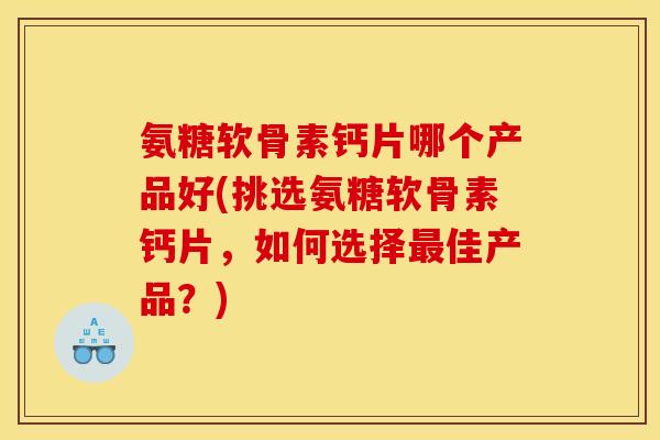 氨糖软骨素钙片哪个产品好(挑选氨糖软骨素钙片，如何选择最佳产品？)
