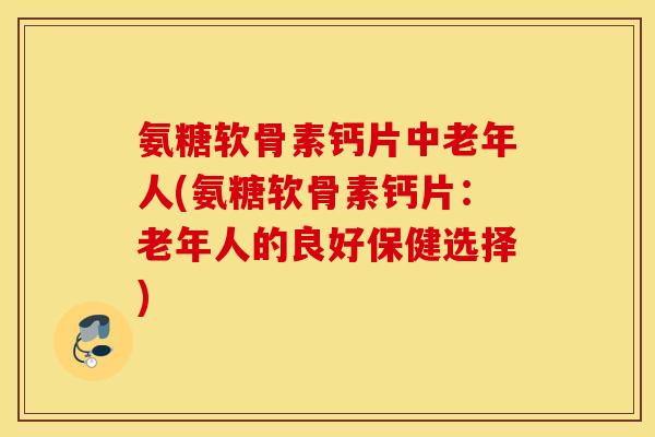 氨糖软骨素钙片中老年人(氨糖软骨素钙片：老年人的良好保健选择)