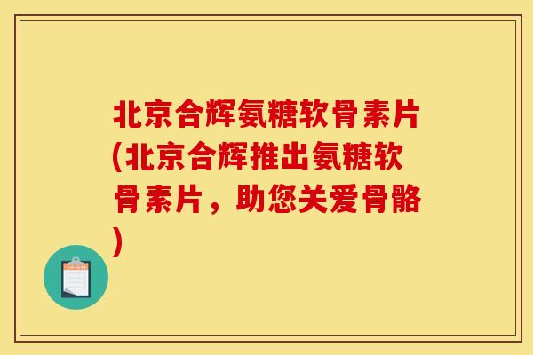 北京合辉氨糖软骨素片(北京合辉推出氨糖软骨素片，助您关爱骨骼)