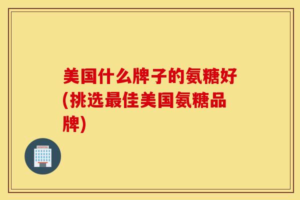 美国什么牌子的氨糖好(挑选最佳美国氨糖品牌)