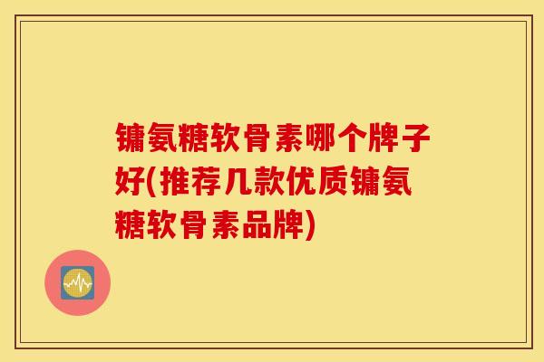 镛氨糖软骨素哪个牌子好(推荐几款优质镛氨糖软骨素品牌)