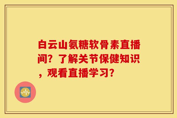 白云山氨糖软骨素直播间？了解关节保健知识，观看直播学习？