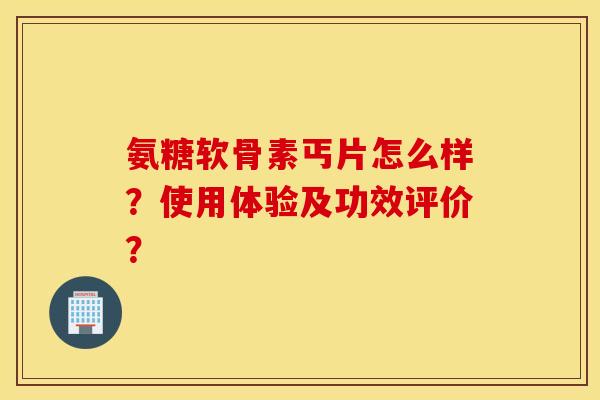 氨糖软骨素丐片怎么样？使用体验及功效评价？