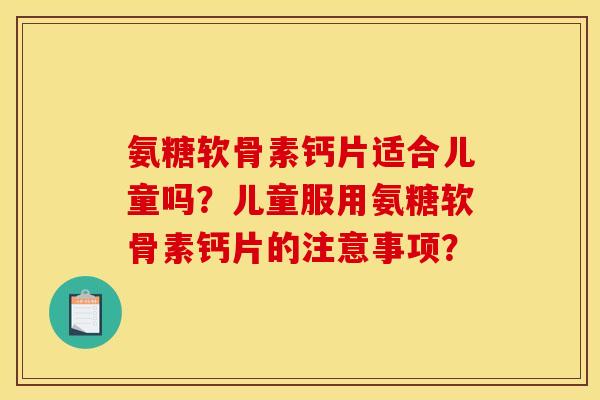 氨糖软骨素钙片适合儿童吗？儿童服用氨糖软骨素钙片的注意事项？
