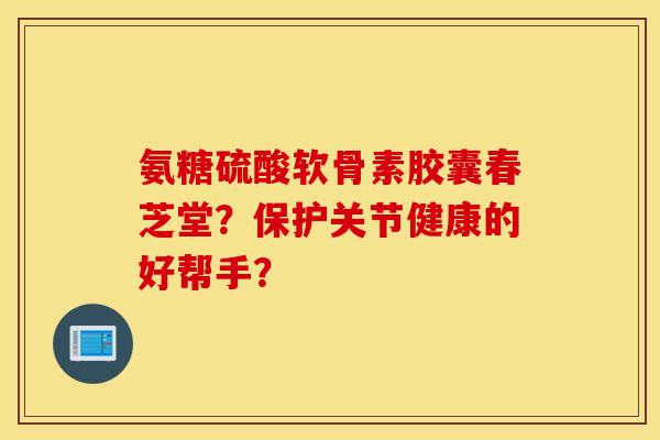 氨糖硫酸软骨素胶囊春芝堂？保护关节健康的好帮手？