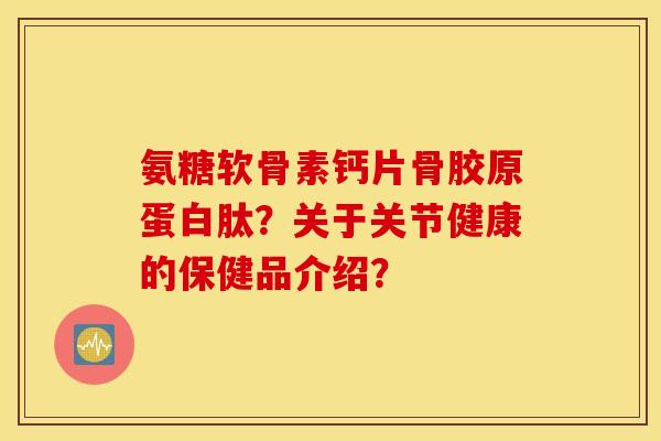 氨糖软骨素钙片骨胶原蛋白肽？关于关节健康的保健品介绍？