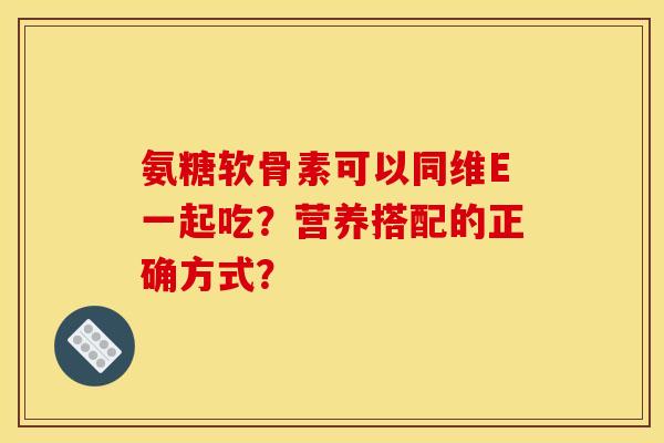 氨糖软骨素可以同维E一起吃？营养搭配的正确方式？