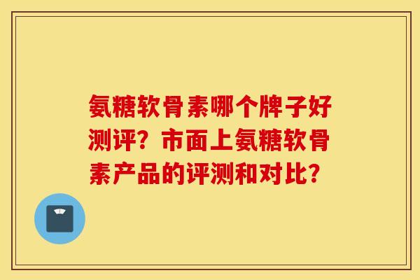 氨糖软骨素哪个牌子好测评？市面上氨糖软骨素产品的评测和对比？