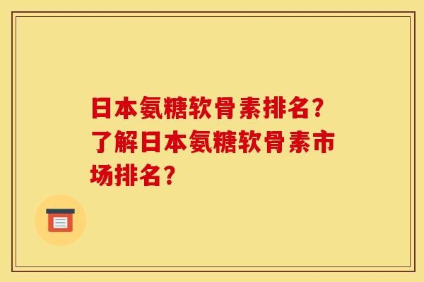 日本氨糖软骨素排名？了解日本氨糖软骨素市场排名？