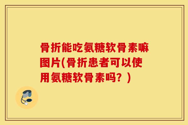 骨折能吃氨糖软骨素嘛图片(骨折患者可以使用氨糖软骨素吗？)