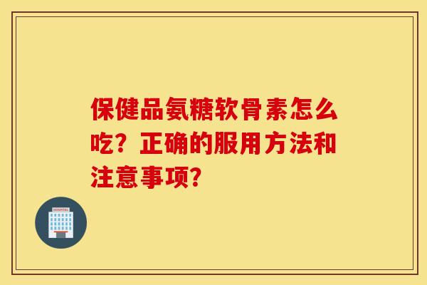 保健品氨糖软骨素怎么吃？正确的服用方法和注意事项？