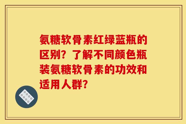 氨糖软骨素红绿蓝瓶的区别？了解不同颜色瓶装氨糖软骨素的功效和适用人群？