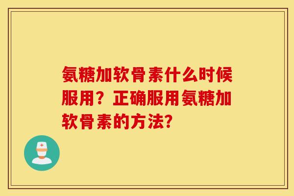 氨糖加软骨素什么时候服用？正确服用氨糖加软骨素的方法？