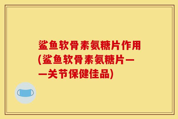 鲨鱼软骨素氨糖片作用(鲨鱼软骨素氨糖片——关节保健佳品)