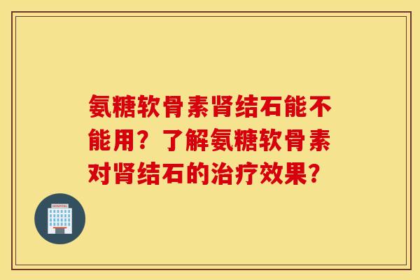 氨糖软骨素肾结石能不能用？了解氨糖软骨素对肾结石的治疗效果？