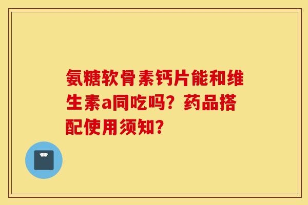 氨糖软骨素钙片能和维生素a同吃吗？药品搭配使用须知？