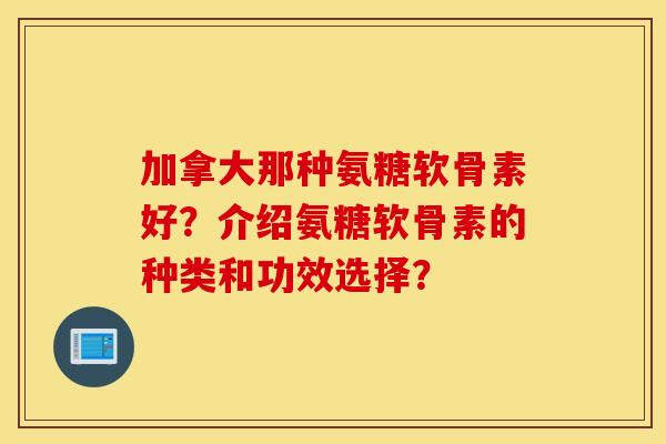 加拿大那种氨糖软骨素好？介绍氨糖软骨素的种类和功效选择？