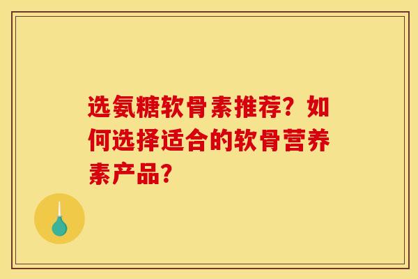 选氨糖软骨素推荐?如何选择适合的软骨营养素产品? 选氨糖软骨素推荐?如何选择适合的软骨营养素产品?