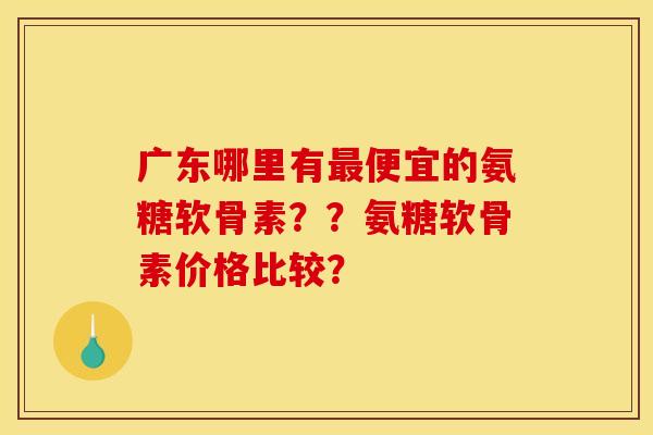 广东哪里有最便宜的氨糖软骨素？？氨糖软骨素价格比较？