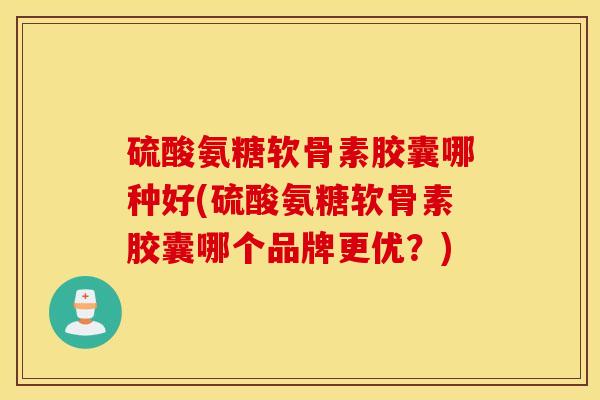 硫酸氨糖软骨素胶囊哪种好(硫酸氨糖软骨素胶囊哪个品牌更优？)