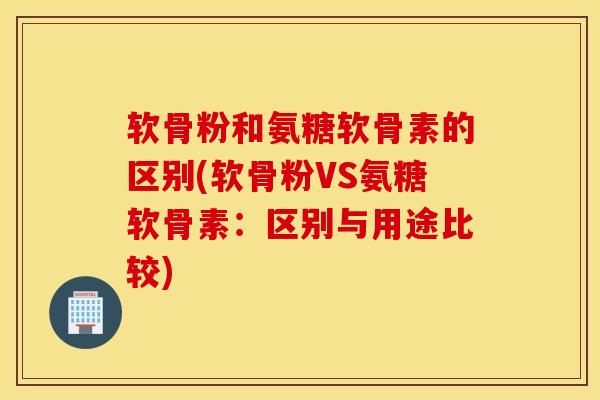 软骨粉和氨糖软骨素的区别(软骨粉VS氨糖软骨素：区别与用途比较)