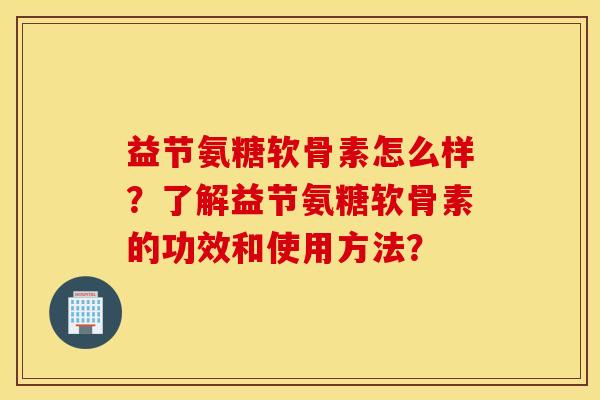 益节氨糖软骨素怎么样？了解益节氨糖软骨素的功效和使用方法？