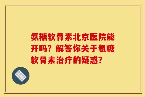 氨糖软骨素北京医院能开吗？解答你关于氨糖软骨素治疗的疑惑？