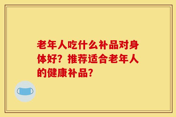老年人吃什么补品对身体好？推荐适合老年人的健康补品？