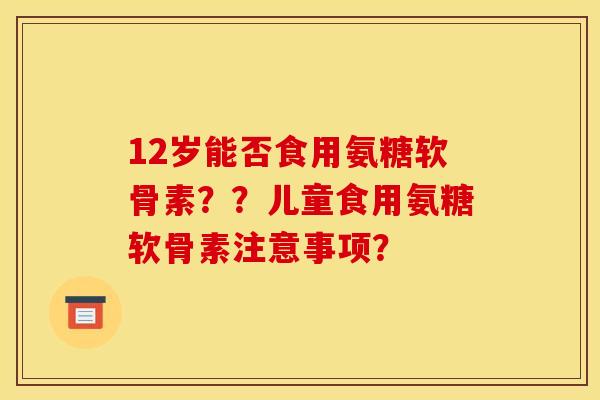 12岁能否食用氨糖软骨素？？儿童食用氨糖软骨素注意事项？