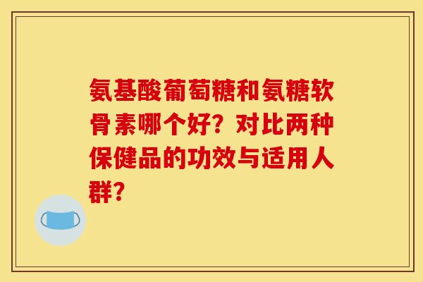 氨基酸葡萄糖和氨糖软骨素哪个好?对比两种保健品的功效与适用人群? 氨基酸葡萄糖和氨糖软骨素哪个好?对比两种保健品的功效与适用人群?