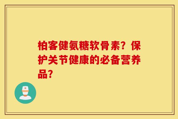 柏客健氨糖软骨素？保护关节健康的必备营养品？