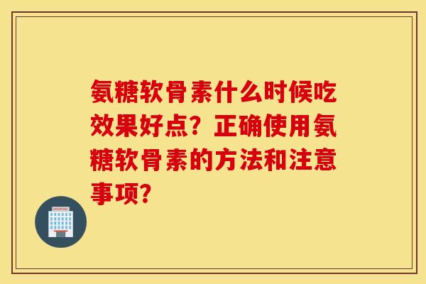 氨糖软骨素什么时候吃效果好点？正确使用氨糖软骨素的方法和注意事项？