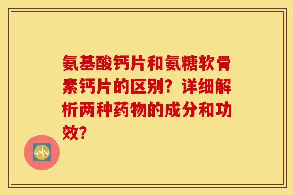 氨基酸钙片和氨糖软骨素钙片的区别？详细解析两种药物的成分和功效？