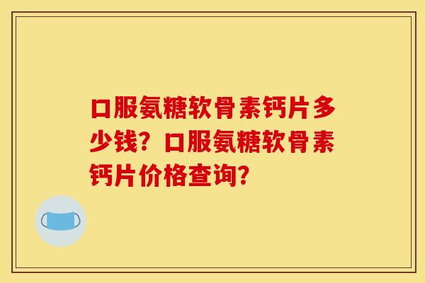 口服氨糖软骨素钙片多少钱？口服氨糖软骨素钙片价格查询？