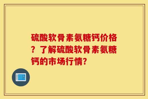 硫酸软骨素氨糖钙价格？了解硫酸软骨素氨糖钙的市场行情？