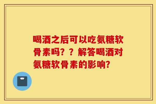 喝酒之后可以吃氨糖软骨素吗??解答喝酒对氨糖软骨素的影响? 喝酒之后可以吃氨糖软骨素吗??解答喝酒对氨糖软骨素的影响?