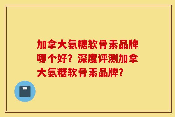 加拿大氨糖软骨素品牌哪个好？深度评测加拿大氨糖软骨素品牌？