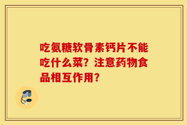 吃氨糖软骨素钙片不能吃什么菜？注意药物食品相互作用？
