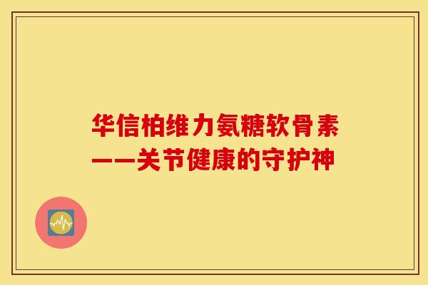 华信柏维力氨糖软骨素——关节健康的守护神