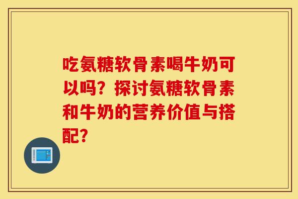 吃氨糖软骨素喝牛奶可以吗？探讨氨糖软骨素和牛奶的营养价值与搭配？