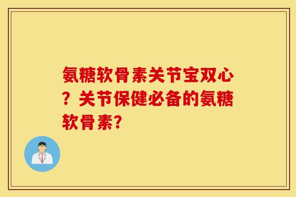 氨糖软骨素关节宝双心？关节保健必备的氨糖软骨素？