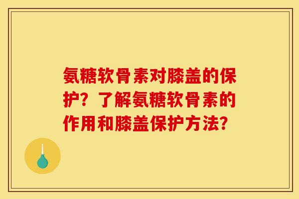 氨糖软骨素对膝盖的保护？了解氨糖软骨素的作用和膝盖保护方法？