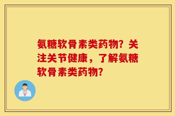 氨糖软骨素类药物？关注关节健康，了解氨糖软骨素类药物？