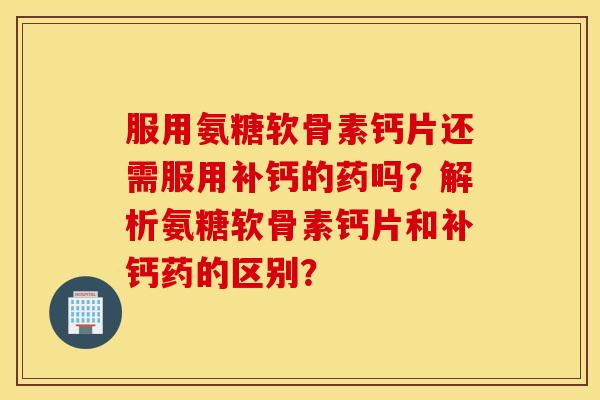 服用氨糖软骨素钙片还需服用补钙的药吗？解析氨糖软骨素钙片和补钙药的区别？