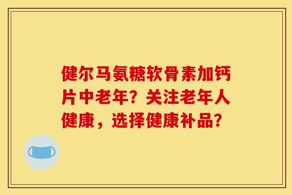 健尔马氨糖软骨素加钙片中老年？关注老年人健康，选择健康补品？