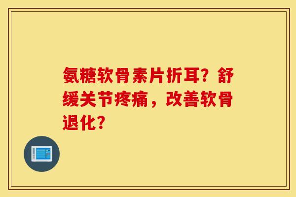 氨糖软骨素片折耳？舒缓关节疼痛，改善软骨退化？