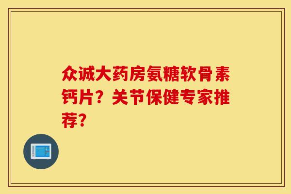 众诚大药房氨糖软骨素钙片？关节保健专家推荐？
